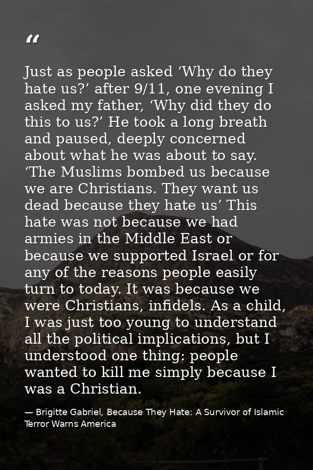 Just as people asked ‘Why do they hate us?’ after 9/11, one evening I asked my father, ‘Why did they do this to us?’ He  — Brigitte Gabriel, Because They Hate: A Survivor of Islamic Terror Warns America