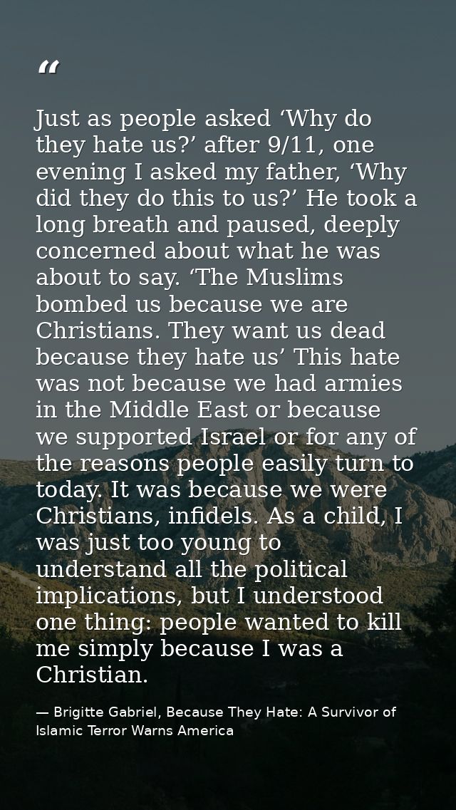 Just as people asked ‘Why do they hate us?’ after 9/11, one evening I asked my father, ‘Why did they do this to us?’ He  — Brigitte Gabriel, Because They Hate: A Survivor of Islamic Terror Warns America