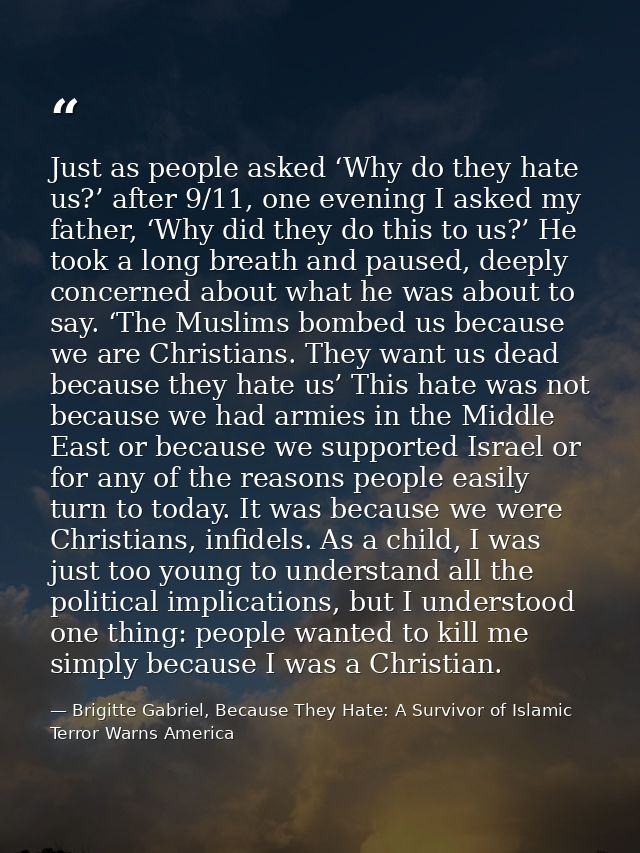 Just as people asked ‘Why do they hate us?’ after 9/11, one evening I asked my father, ‘Why did they do this to us?’ He  — Brigitte Gabriel, Because They Hate: A Survivor of Islamic Terror Warns America