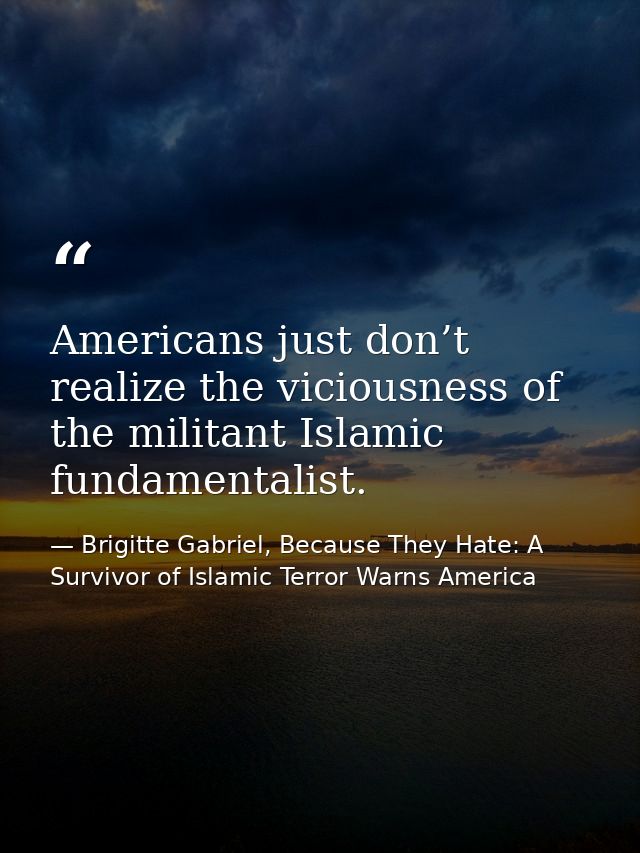 Americans just don’t realize the viciousness of the militant Islamic fundamentalist. — Brigitte Gabriel, Because They Hate: A Survivor of Islamic Terror Warns America
