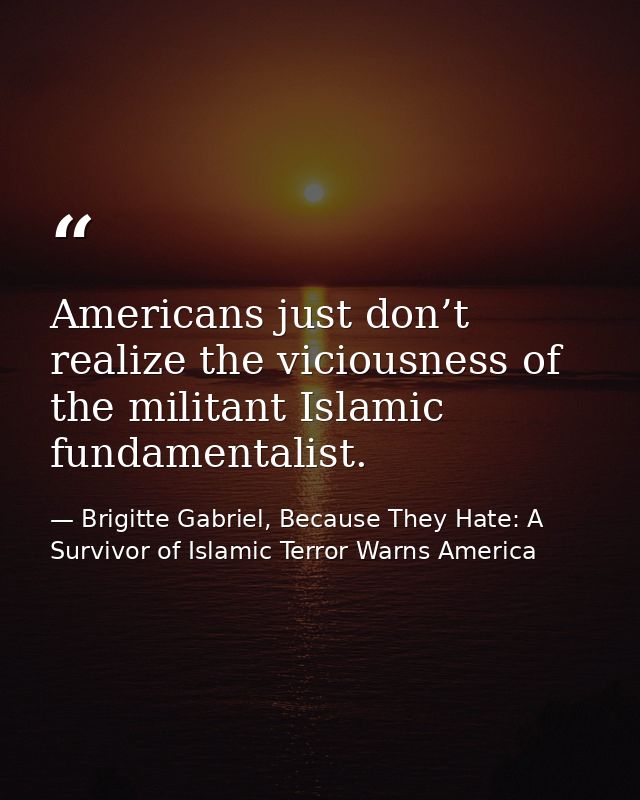 Americans just don’t realize the viciousness of the militant Islamic fundamentalist. — Brigitte Gabriel, Because They Hate: A Survivor of Islamic Terror Warns America