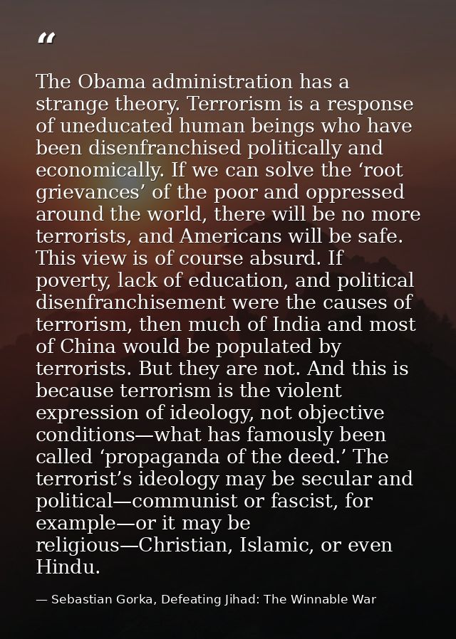 The Obama administration has a strange theory. Terrorism is a response of uneducated human beings who have been disenfra — Sebastian Gorka, Defeating Jihad: The Winnable War