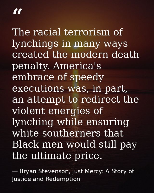 The racial terrorism of lynchings in many ways created the modern death penalty. America's embrace of speedy executions  — Bryan Stevenson, Just Mercy: A Story of Justice and Redemption