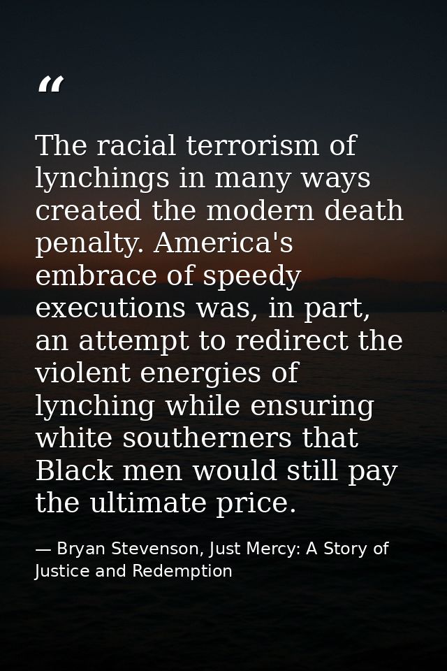 The racial terrorism of lynchings in many ways created the modern death penalty. America's embrace of speedy executions  — Bryan Stevenson, Just Mercy: A Story of Justice and Redemption