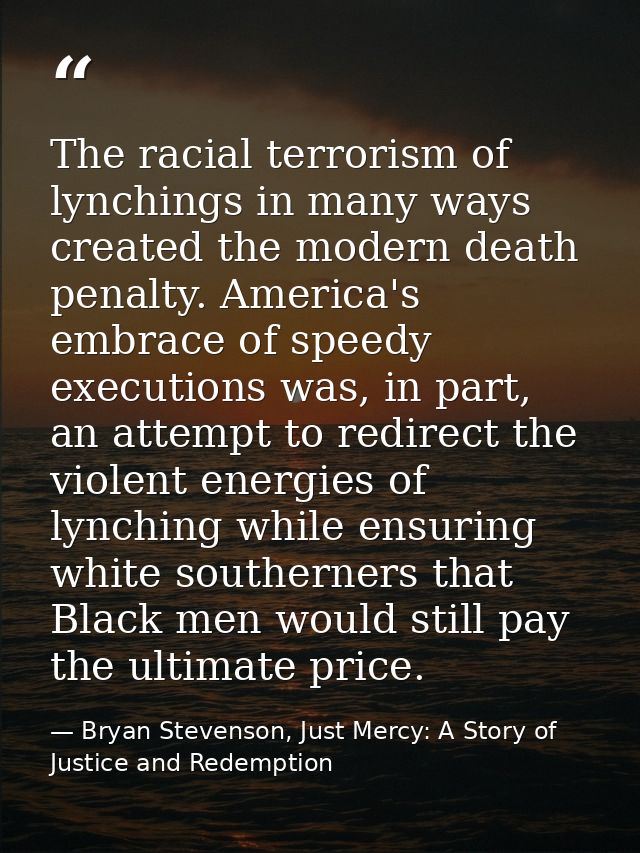 The racial terrorism of lynchings in many ways created the modern death penalty. America's embrace of speedy executions  — Bryan Stevenson, Just Mercy: A Story of Justice and Redemption