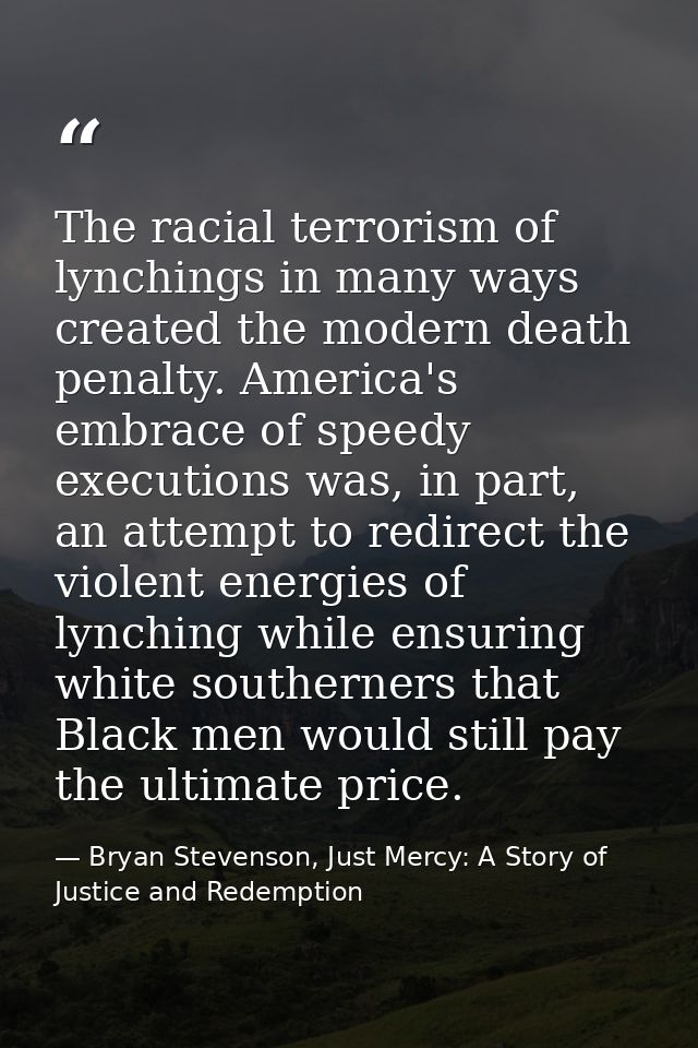 The racial terrorism of lynchings in many ways created the modern death penalty. America's embrace of speedy executions  — Bryan Stevenson, Just Mercy: A Story of Justice and Redemption