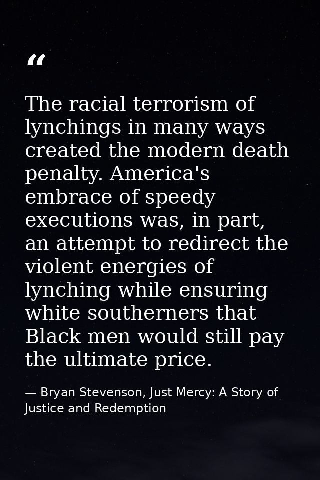 The racial terrorism of lynchings in many ways created the modern death penalty. America's embrace of speedy executions  — Bryan Stevenson, Just Mercy: A Story of Justice and Redemption