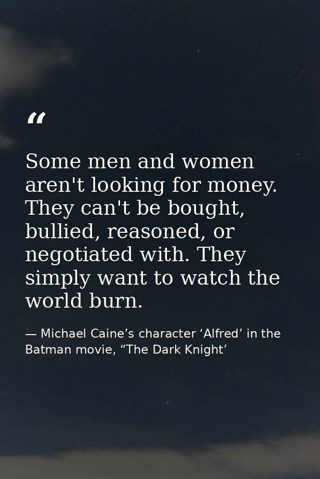 Some men and women aren't looking for money. They can't be bought, bullied, reasoned, or negotiated with. They simply wa — Michael Caine’s character ‘Alfred’ in the Batman movie, “The Dark Knight’