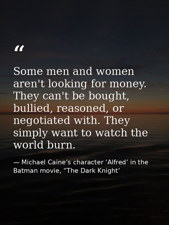 Some men and women aren't looking for money. They can't be bought, bullied, reasoned, or negotiated with. They simply wa — Michael Caine’s character ‘Alfred’ in the Batman movie, “The Dark Knight’
