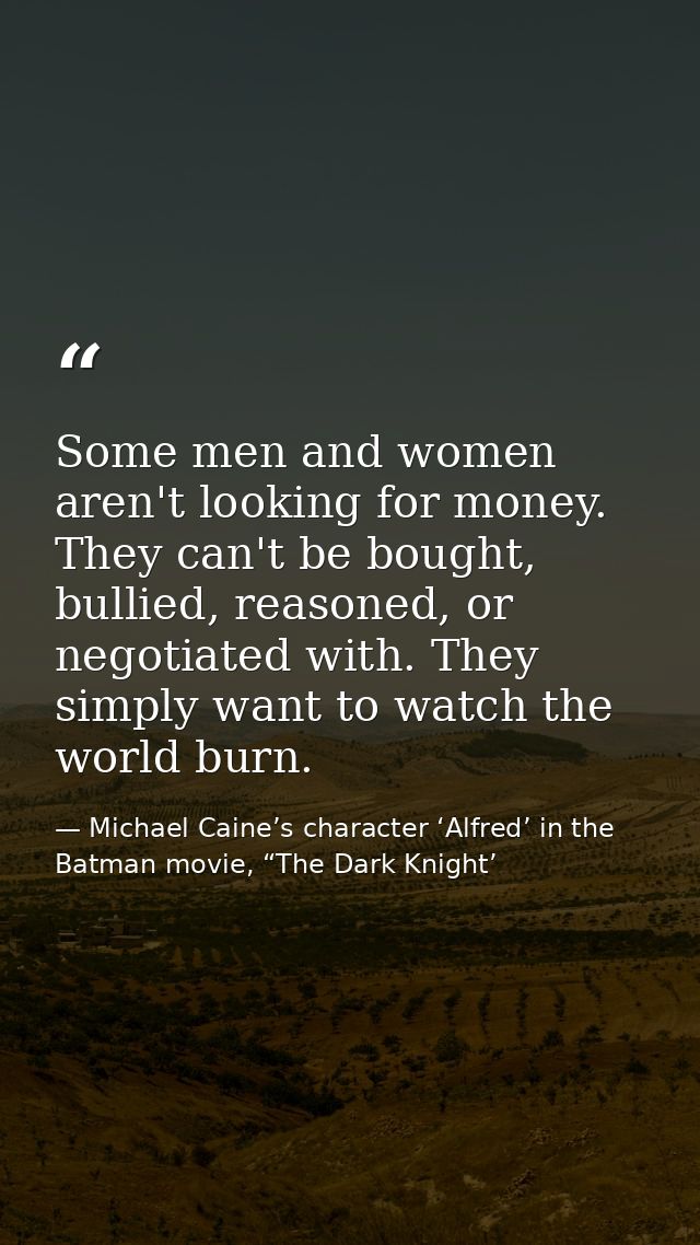 Some men and women aren't looking for money. They can't be bought, bullied, reasoned, or negotiated with. They simply wa — Michael Caine’s character ‘Alfred’ in the Batman movie, “The Dark Knight’