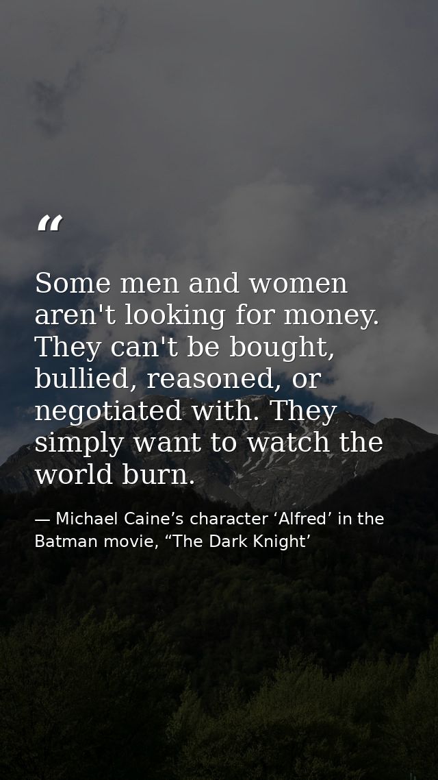 Some men and women aren't looking for money. They can't be bought, bullied, reasoned, or negotiated with. They simply wa — Michael Caine’s character ‘Alfred’ in the Batman movie, “The Dark Knight’