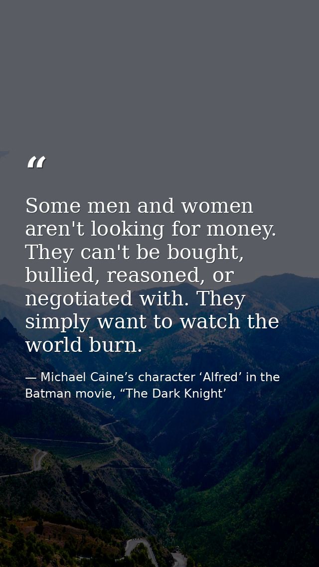 Some men and women aren't looking for money. They can't be bought, bullied, reasoned, or negotiated with. They simply wa — Michael Caine’s character ‘Alfred’ in the Batman movie, “The Dark Knight’