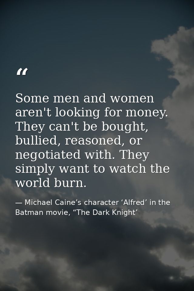 Some men and women aren't looking for money. They can't be bought, bullied, reasoned, or negotiated with. They simply wa — Michael Caine’s character ‘Alfred’ in the Batman movie, “The Dark Knight’