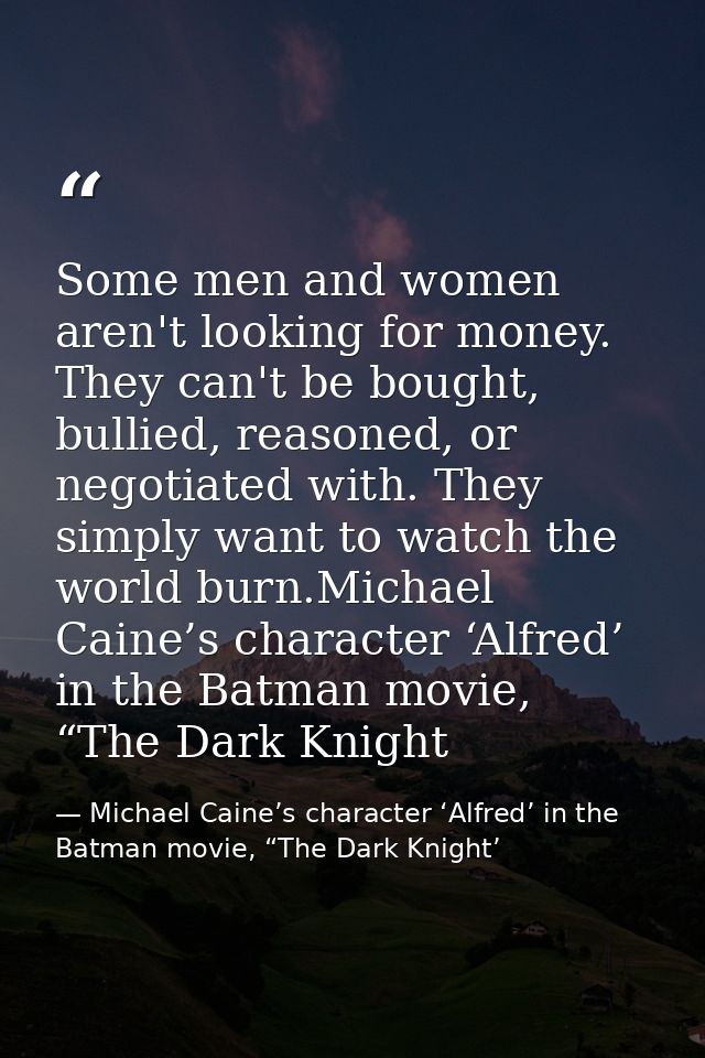 Some men and women aren't looking for money. They can't be bought, bullied, reasoned, or negotiated with. They simply wa — Michael Caine’s character ‘Alfred’ in the Batman movie, “The Dark Knight’