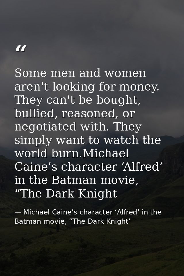 Some men and women aren't looking for money. They can't be bought, bullied, reasoned, or negotiated with. They simply wa — Michael Caine’s character ‘Alfred’ in the Batman movie, “The Dark Knight’