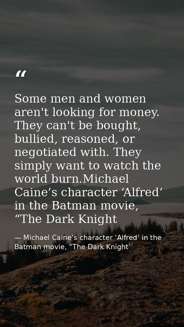 Some men and women aren't looking for money. They can't be bought, bullied, reasoned, or negotiated with. They simply wa — Michael Caine’s character ‘Alfred’ in the Batman movie, “The Dark Knight’