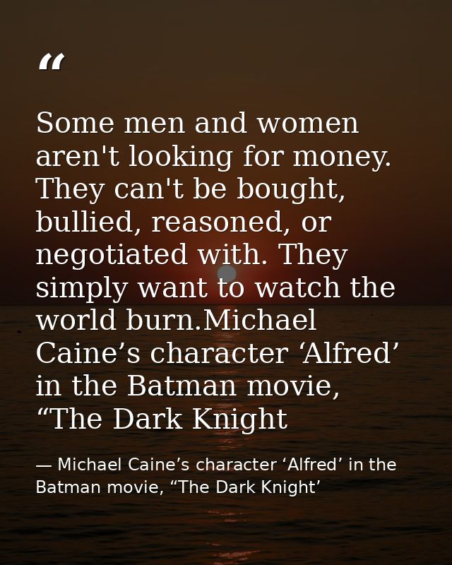 Some men and women aren't looking for money. They can't be bought, bullied, reasoned, or negotiated with. They simply wa — Michael Caine’s character ‘Alfred’ in the Batman movie, “The Dark Knight’