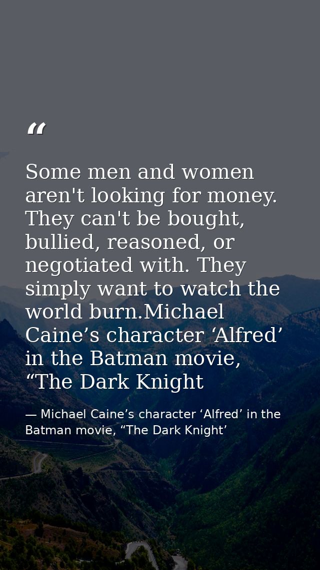 Some men and women aren't looking for money. They can't be bought, bullied, reasoned, or negotiated with. They simply wa — Michael Caine’s character ‘Alfred’ in the Batman movie, “The Dark Knight’