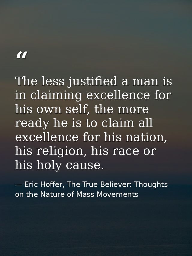 The less justified a man is in claiming excellence for his own self, the more ready he is to claim all excellence for hi — Eric Hoffer, The True Believer: Thoughts on the Nature of Mass Movements
