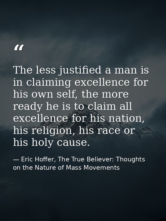 The less justified a man is in claiming excellence for his own self, the more ready he is to claim all excellence for hi — Eric Hoffer, The True Believer: Thoughts on the Nature of Mass Movements