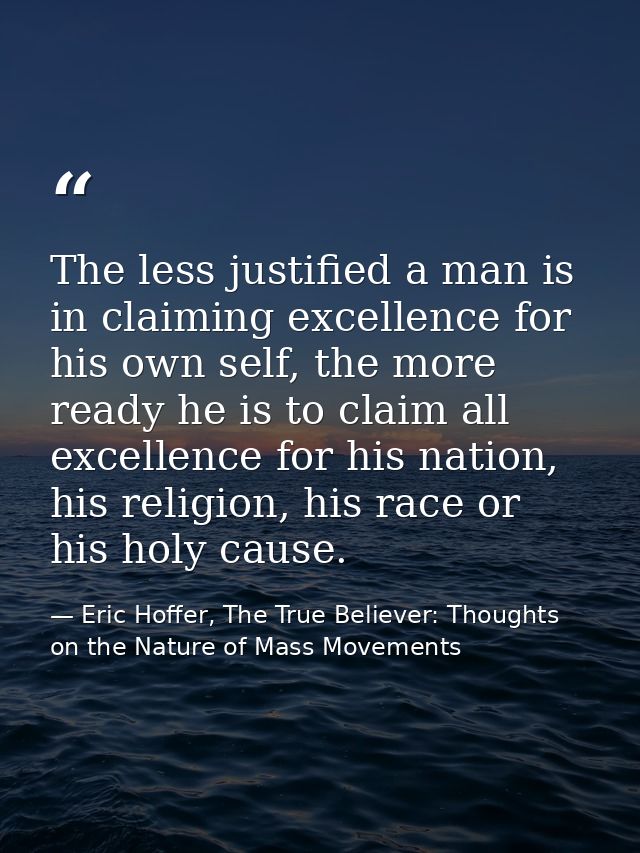 The less justified a man is in claiming excellence for his own self, the more ready he is to claim all excellence for hi — Eric Hoffer, The True Believer: Thoughts on the Nature of Mass Movements