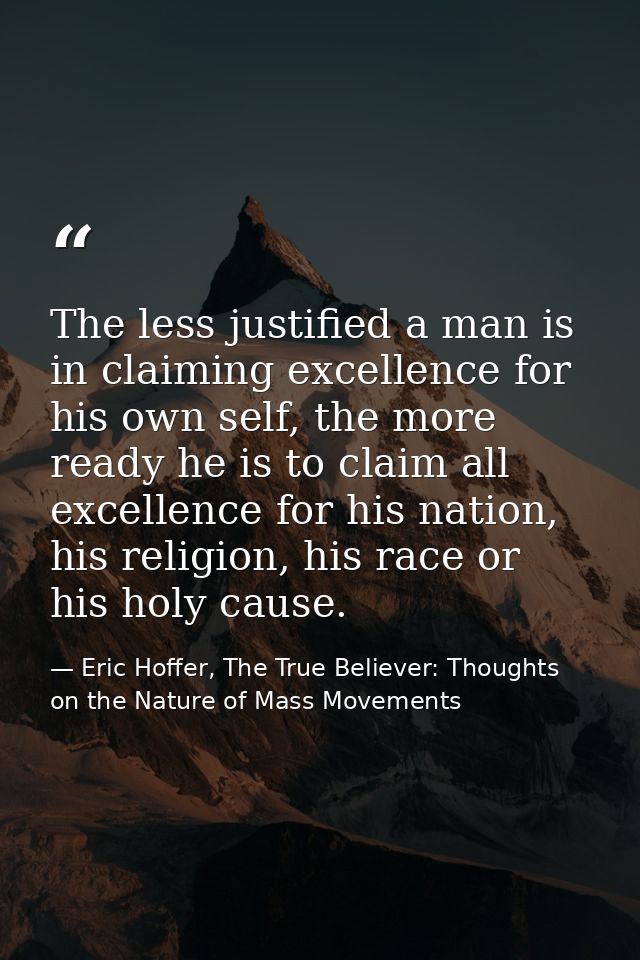 The less justified a man is in claiming excellence for his own self, the more ready he is to claim all excellence for hi — Eric Hoffer, The True Believer: Thoughts on the Nature of Mass Movements