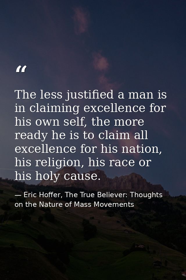 The less justified a man is in claiming excellence for his own self, the more ready he is to claim all excellence for hi — Eric Hoffer, The True Believer: Thoughts on the Nature of Mass Movements