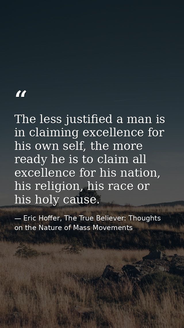 The less justified a man is in claiming excellence for his own self, the more ready he is to claim all excellence for hi — Eric Hoffer, The True Believer: Thoughts on the Nature of Mass Movements