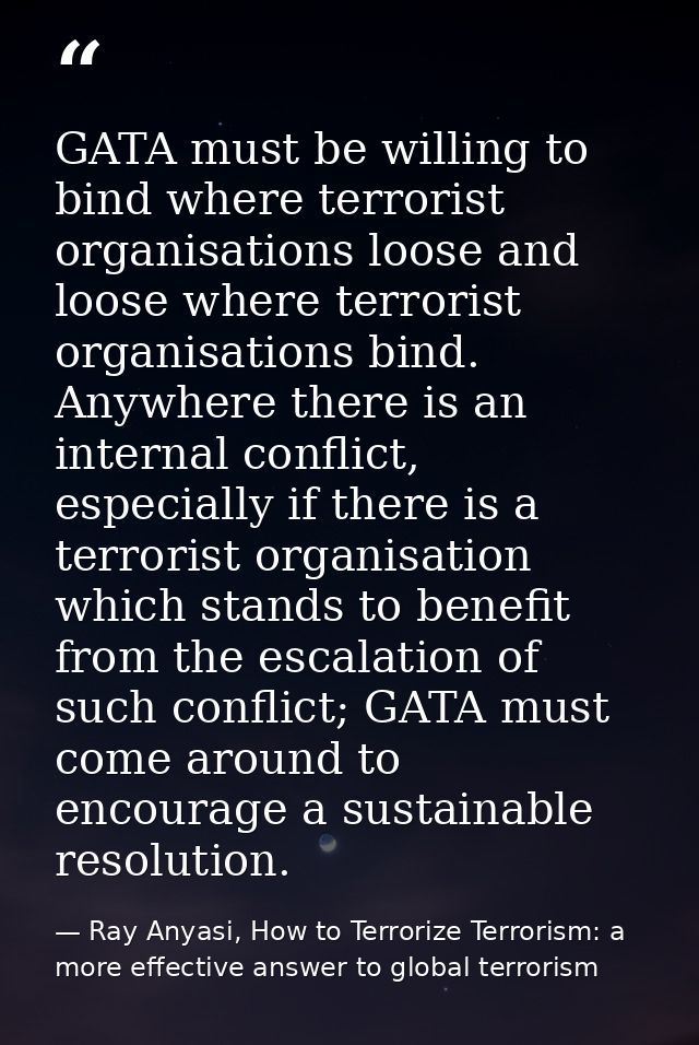 GATA must be willing to bind where terrorist organisations loose and loose where terrorist organisations bind. Anywhere  — Ray Anyasi, How to Terrorize Terrorism: a more effective answer to global terrorism