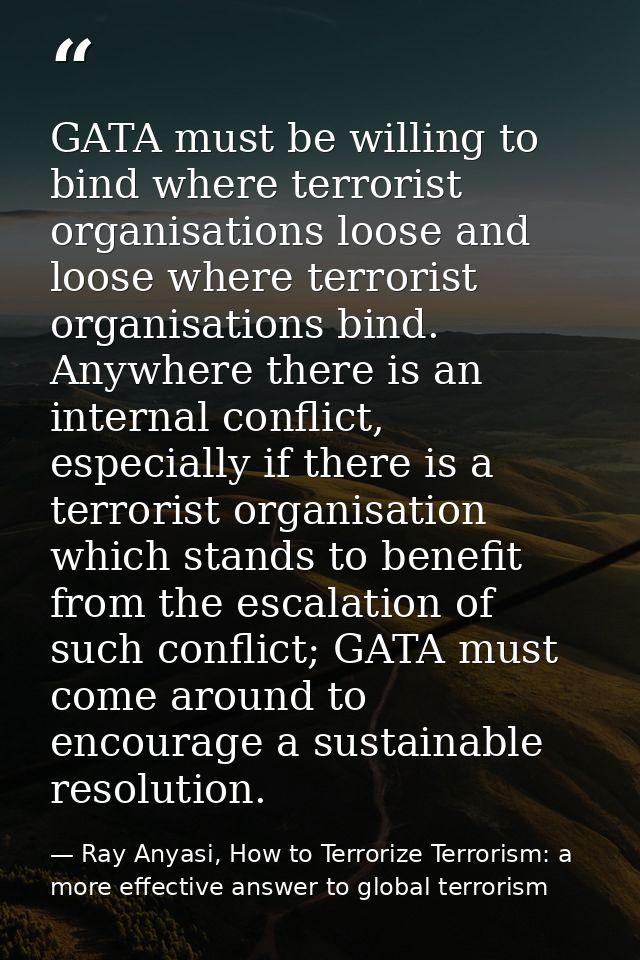 GATA must be willing to bind where terrorist organisations loose and loose where terrorist organisations bind. Anywhere  — Ray Anyasi, How to Terrorize Terrorism: a more effective answer to global terrorism