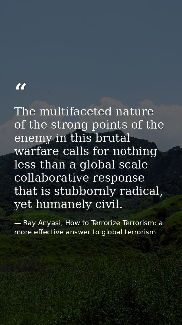 The multifaceted nature of the strong points of the enemy in this brutal warfare calls for nothing less than a global sc — Ray Anyasi, How to Terrorize Terrorism: a more effective answer to global terrorism