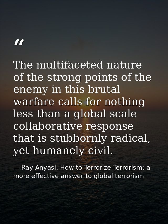The multifaceted nature of the strong points of the enemy in this brutal warfare calls for nothing less than a global sc — Ray Anyasi, How to Terrorize Terrorism: a more effective answer to global terrorism