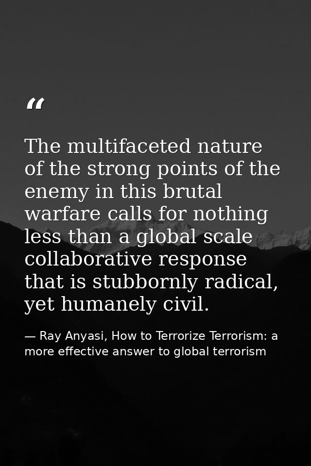 The multifaceted nature of the strong points of the enemy in this brutal warfare calls for nothing less than a global sc — Ray Anyasi, How to Terrorize Terrorism: a more effective answer to global terrorism