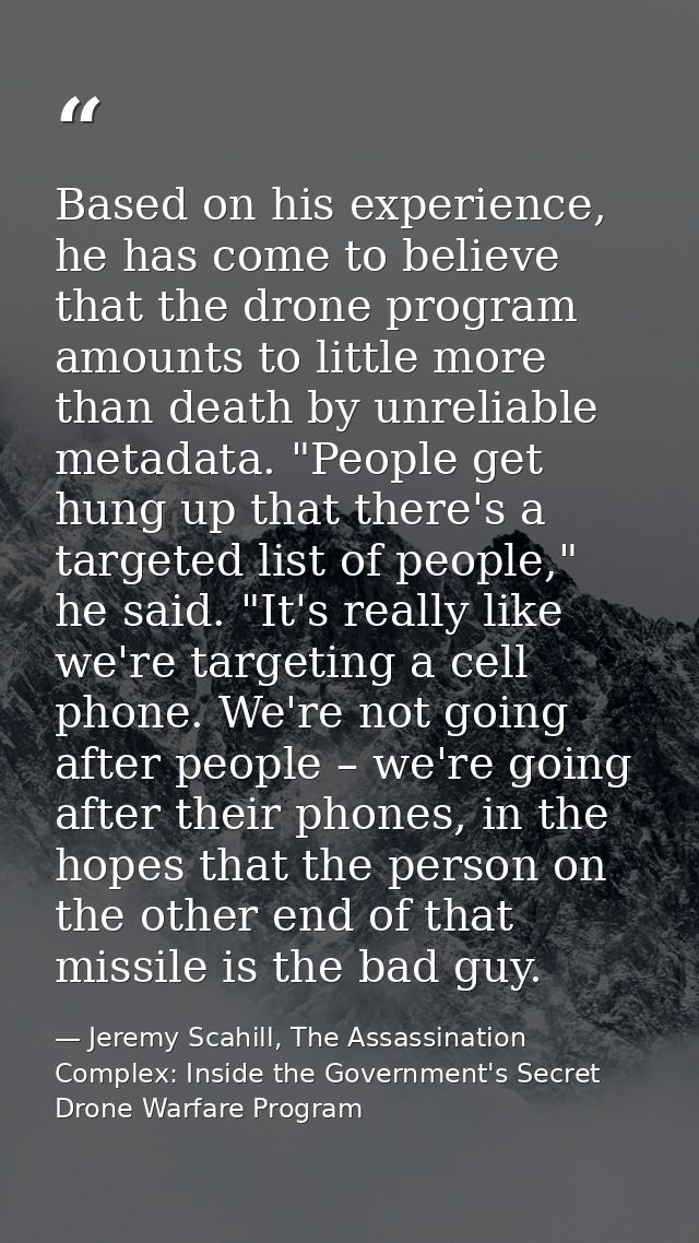Based on his experience, he has come to believe that the drone program amounts to little more than death by unreliable m — Jeremy Scahill, The Assassination Complex: Inside the Government's Secret Drone Warfare Program