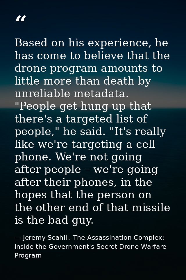 Based on his experience, he has come to believe that the drone program amounts to little more than death by unreliable m — Jeremy Scahill, The Assassination Complex: Inside the Government's Secret Drone Warfare Program