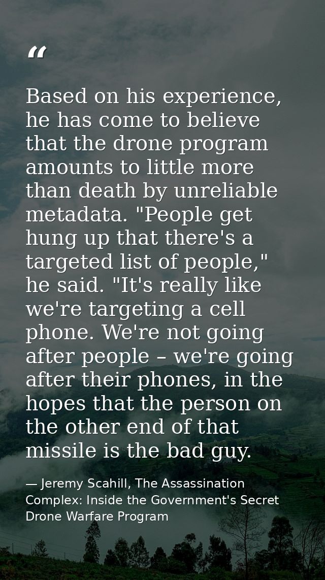 Based on his experience, he has come to believe that the drone program amounts to little more than death by unreliable m — Jeremy Scahill, The Assassination Complex: Inside the Government's Secret Drone Warfare Program