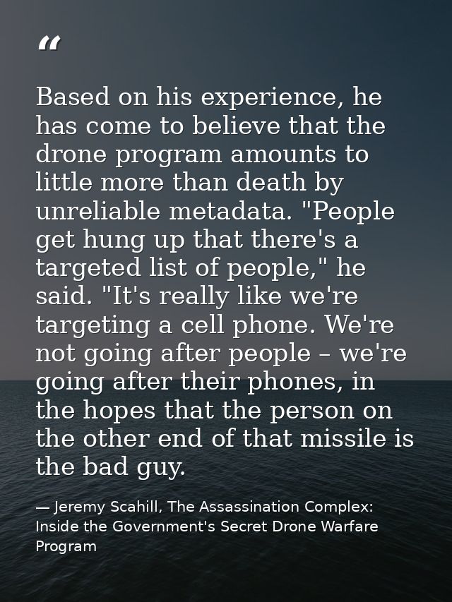 Based on his experience, he has come to believe that the drone program amounts to little more than death by unreliable m — Jeremy Scahill, The Assassination Complex: Inside the Government's Secret Drone Warfare Program
