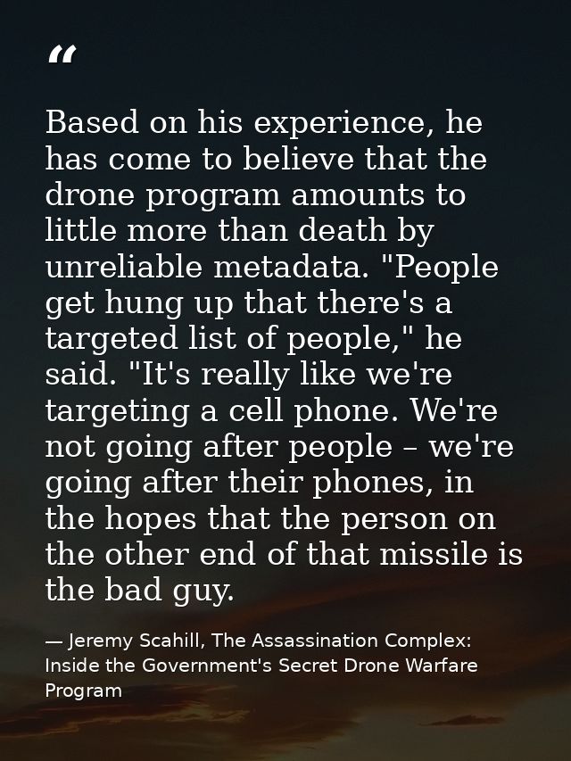 Based on his experience, he has come to believe that the drone program amounts to little more than death by unreliable m — Jeremy Scahill, The Assassination Complex: Inside the Government's Secret Drone Warfare Program