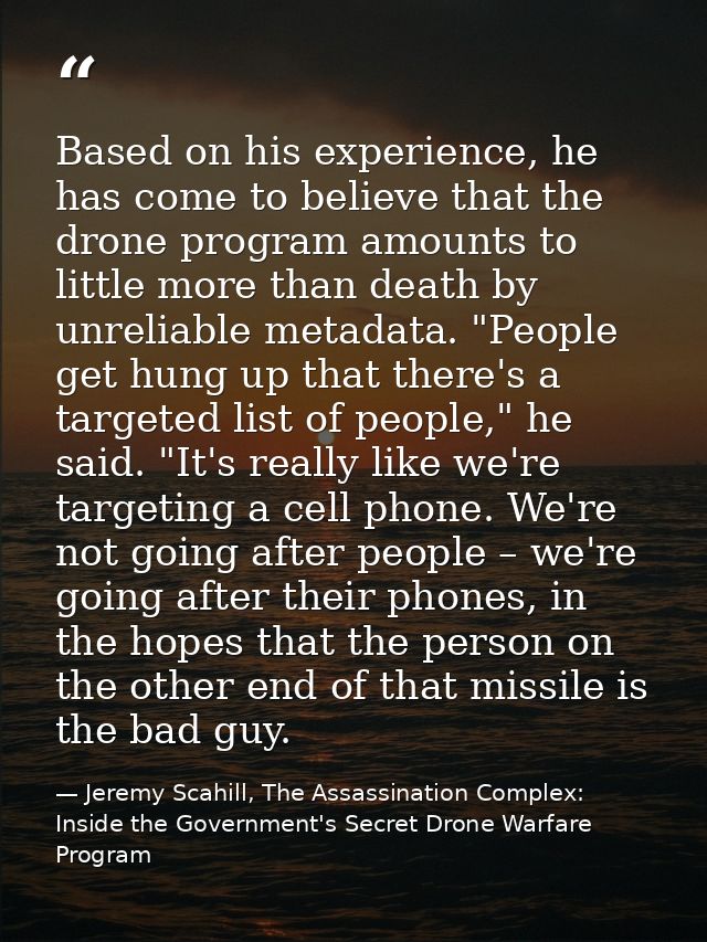 Based on his experience, he has come to believe that the drone program amounts to little more than death by unreliable m — Jeremy Scahill, The Assassination Complex: Inside the Government's Secret Drone Warfare Program