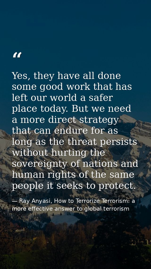 Yes, they have all done some good work that has left our world a safer place today. But we need a more direct strategy t — Ray Anyasi, How to Terrorize Terrorism: a more effective answer to global terrorism