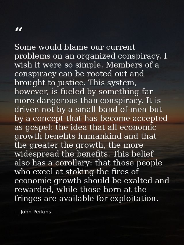 Some would blame our current problems on an organized conspiracy. I wish it were so simple. Members of a conspiracy can  — John Perkins