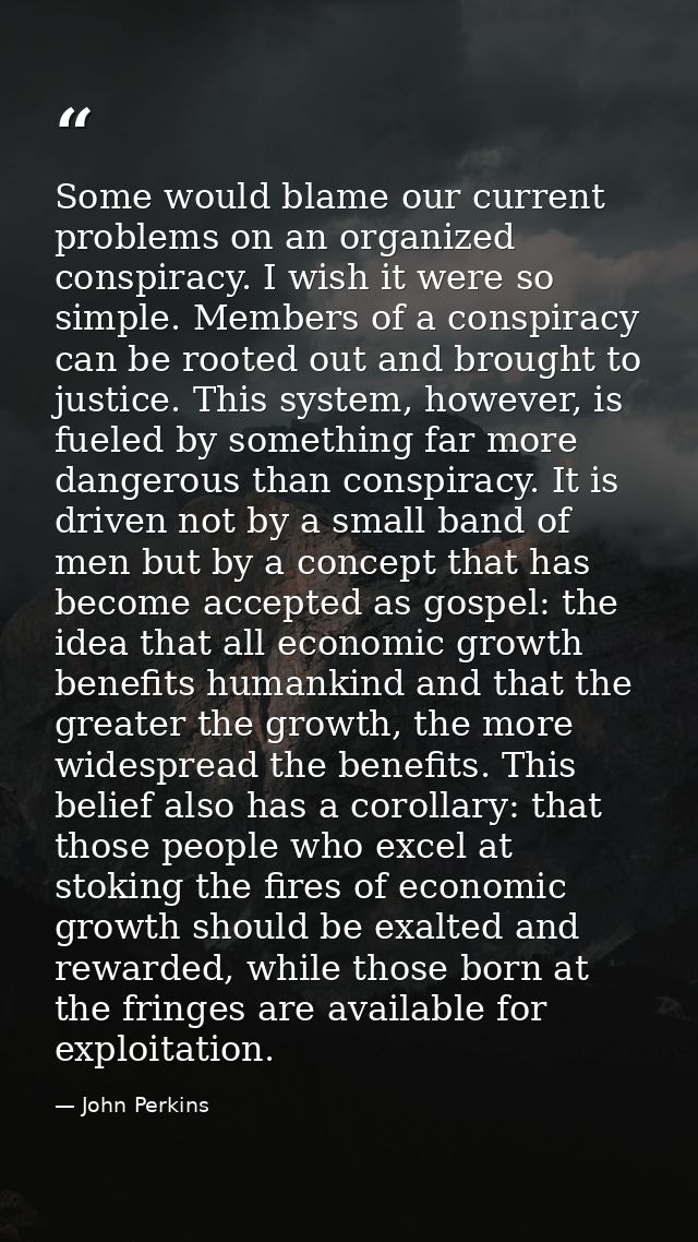 Some would blame our current problems on an organized conspiracy. I wish it were so simple. Members of a conspiracy can  — John Perkins
