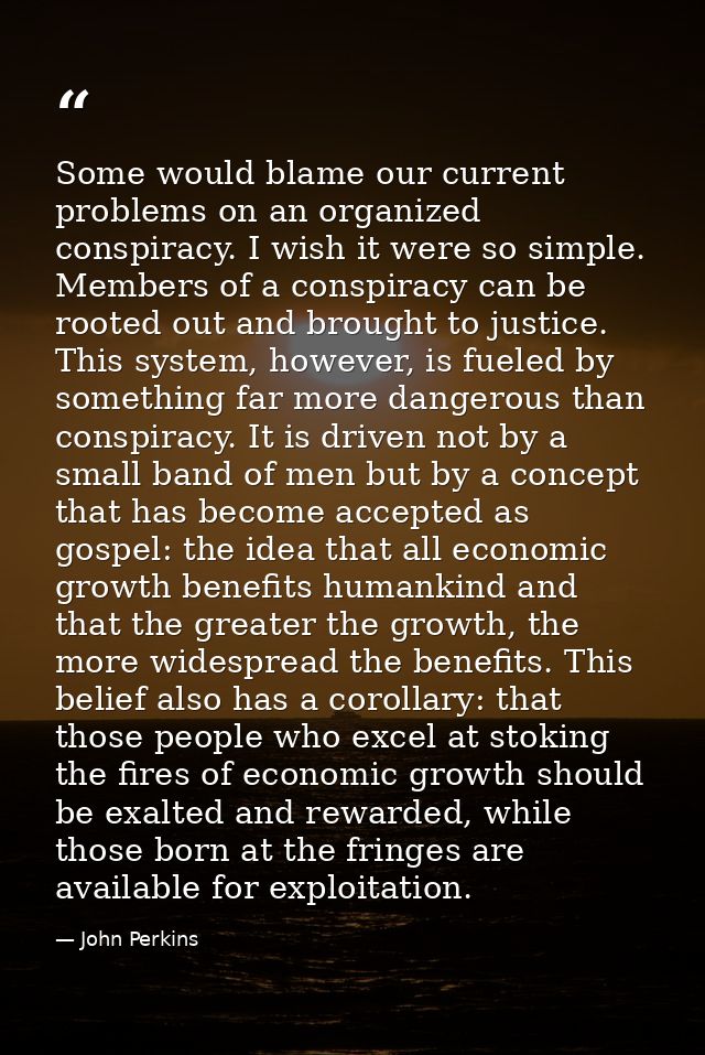 Some would blame our current problems on an organized conspiracy. I wish it were so simple. Members of a conspiracy can  — John Perkins
