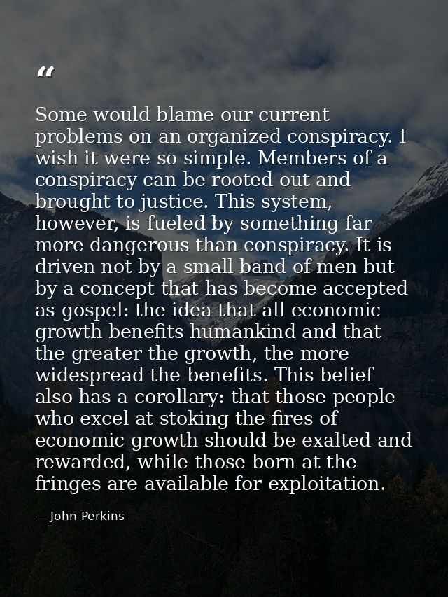 Some would blame our current problems on an organized conspiracy. I wish it were so simple. Members of a conspiracy can  — John Perkins