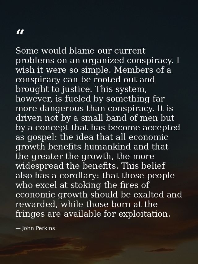 Some would blame our current problems on an organized conspiracy. I wish it were so simple. Members of a conspiracy can  — John Perkins