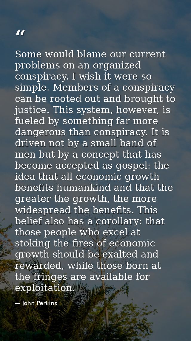 Some would blame our current problems on an organized conspiracy. I wish it were so simple. Members of a conspiracy can  — John Perkins