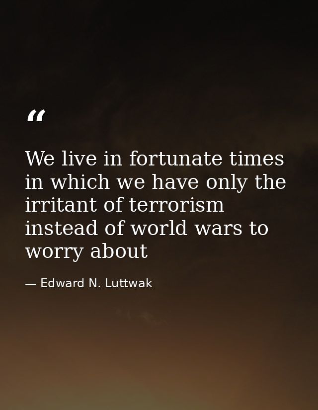 We live in fortunate times in which we have only the irritant of terrorism instead of world wars to worry about — Edward N. Luttwak