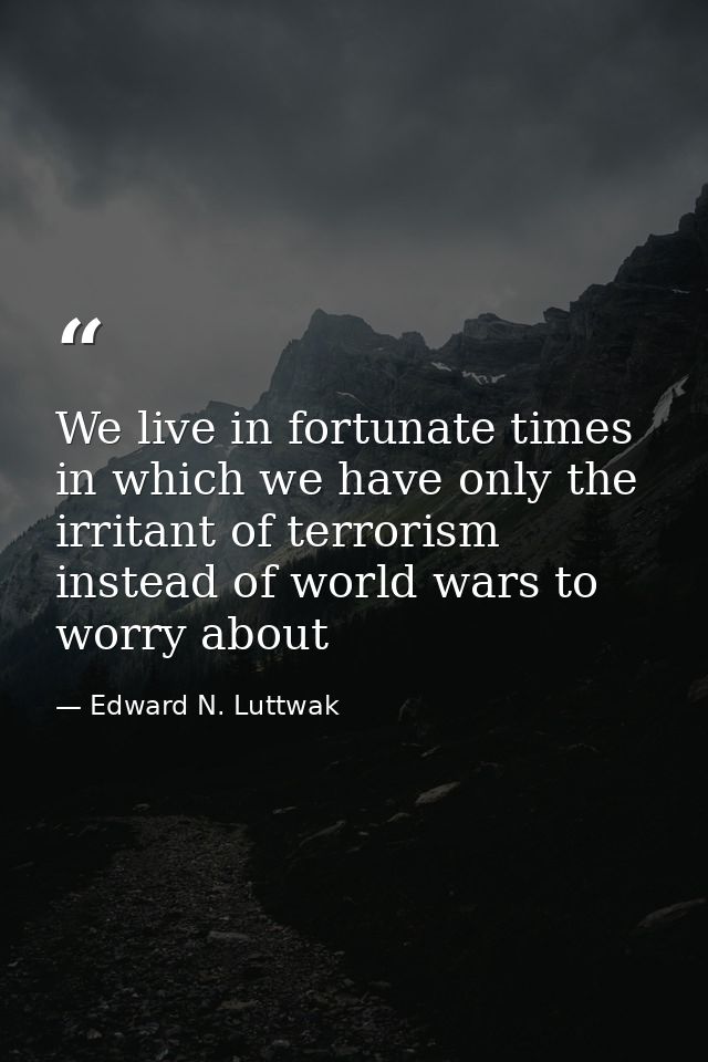 We live in fortunate times in which we have only the irritant of terrorism instead of world wars to worry about — Edward N. Luttwak