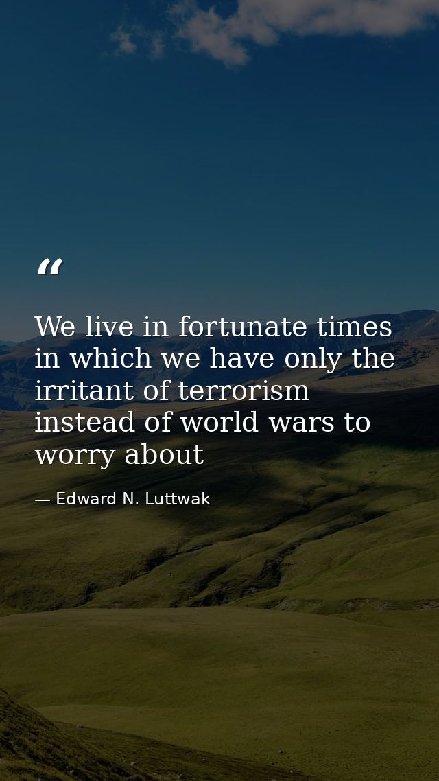 We live in fortunate times in which we have only the irritant of terrorism instead of world wars to worry about — Edward N. Luttwak