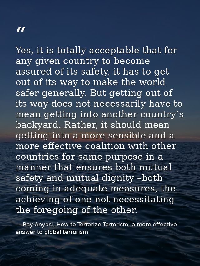 Yes, it is totally acceptable that for any given country to become assured of its safety, it has to get out of its way t — Ray Anyasi, How to Terrorize Terrorism: a more effective answer to global terrorism